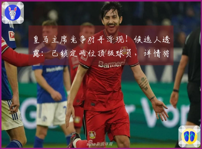 皇马主席竞争对手浮现！候选人透露：已锁定两位顶级球员，详情将在两周内公布