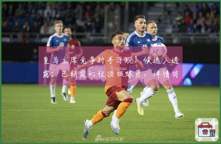 皇马主席竞争对手浮现！候选人透露：已锁定两位顶级球员，详情将在两周内公布