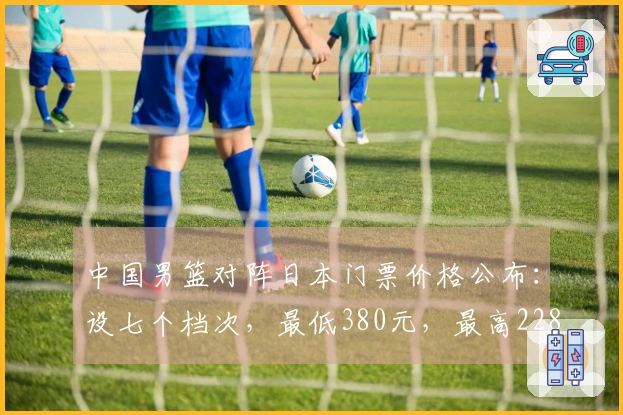 中国男篮对阵日本门票价格公布：设七个档次，最低380元，最高2280元